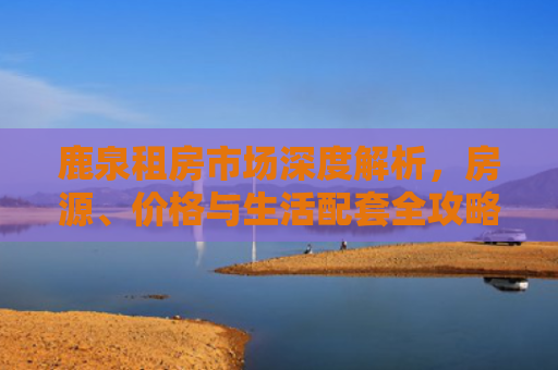 鹿泉租房市场深度解析，房源、价格与生活配套全攻略