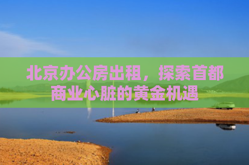 北京办公房出租，探索首都商业心脏的黄金机遇