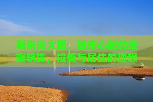 斯米克大厦，城市心脏的璀璨明珠，投资与居住的理想选择