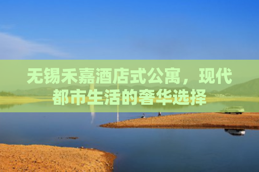 无锡禾嘉酒店式公寓，现代都市生活的奢华选择