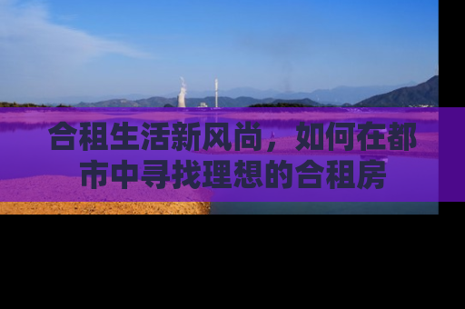 合租生活新风尚,如何在都市中寻找理想的合租房 合租生活新风尚,如何在都市中寻找理想的合租房
