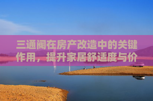 三通阀在房产改造中的关键作用，提升家居舒适度与价值