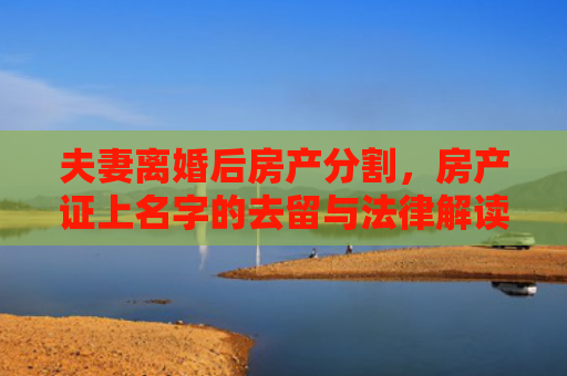 夫妻离婚后房产分割，房产证上名字的去留与法律解读