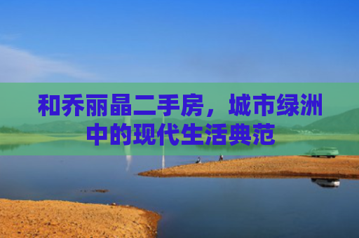 和乔丽晶二手房，城市绿洲中的现代生活典范
