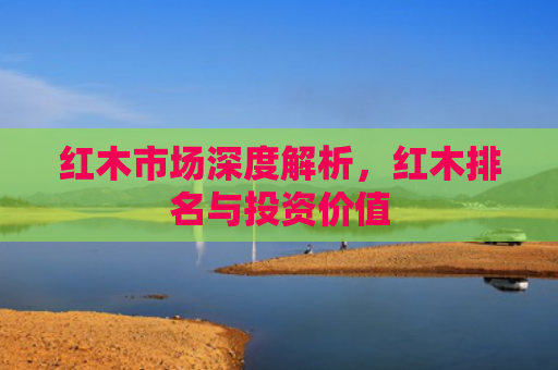 红木市场深度解析,红木排名与投资价值 红木市场深度解析,红木排名与投资价值