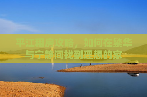 平江租房攻略，如何在繁华与宁静间找到理想的家
