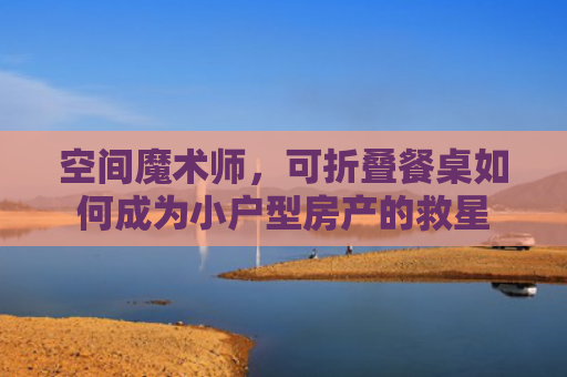 空间魔术师，可折叠餐桌如何成为小户型房产的救星