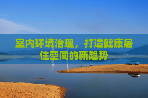 室内环境治理，打造健康居住空间的新趋势
