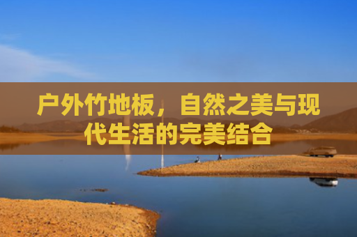 户外竹地板，自然之美与现代生活的完美结合