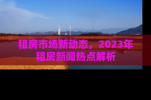 租房市场新动态,2023年租房新闻热点解析 租房市场新动态,2023年租房新闻热点解析