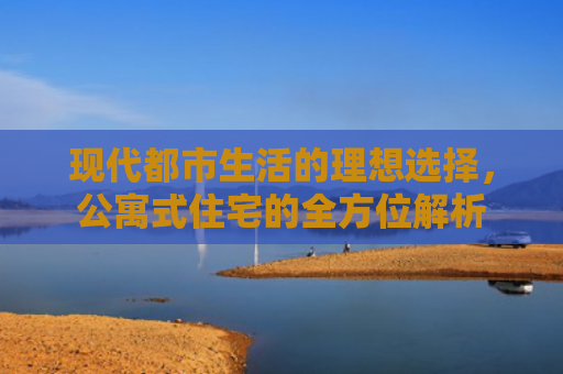 现代都市生活的理想选择,公寓式住宅的全方位解析 现代都市生活的理想选择,公寓式住宅的全方位解析