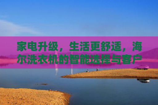 家电升级，生活更舒适，海尔洗衣机的智能选择与客户服务体验