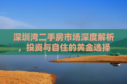 深圳湾二手房市场深度解析，投资与自住的黄金选择