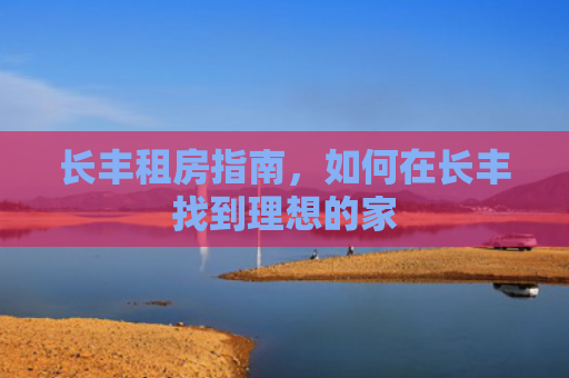 长丰租房指南，如何在长丰找到理想的家
