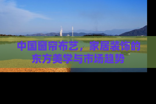 中国窗帘布艺，家居装饰的东方美学与市场趋势