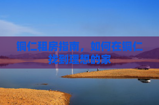 铜仁租房指南，如何在铜仁找到理想的家