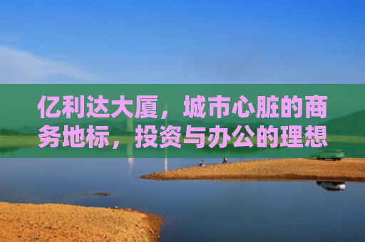亿利达大厦，城市心脏的商务地标，投资与办公的理想之选