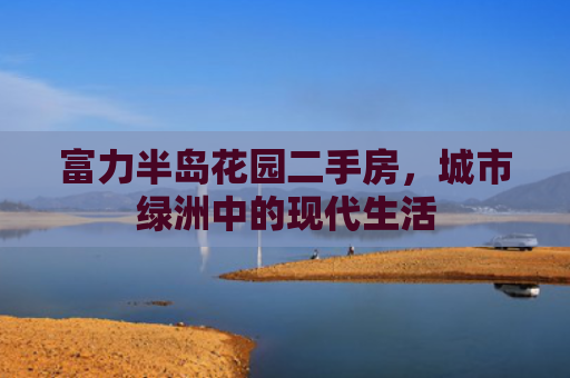 富力半岛花园二手房，城市绿洲中的现代生活