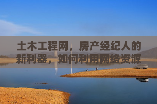 土木工程网，房产经纪人的新利器，如何利用网络资源提升业务效率