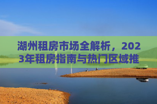湖州租房市场全解析，2023年租房指南与热门区域推荐