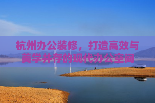 杭州办公装修，打造高效与美学并存的现代办公空间