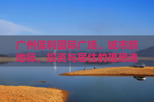 广州保利国际广场，城市新地标，投资与居住的理想选择