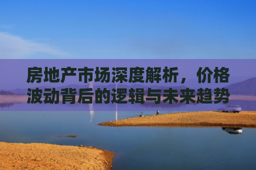 房地产市场深度解析，价格波动背后的逻辑与未来趋势预测