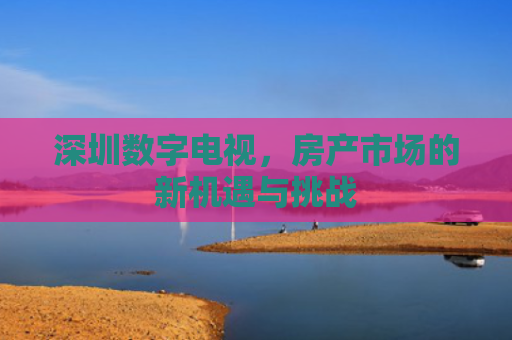 深圳数字电视，房产市场的新机遇与挑战
