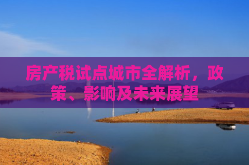 房产税试点城市全解析,政策、影响及未来展望 房产税试点城市全解析,政策、影响及未来展望