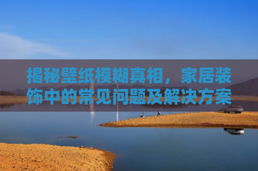 揭秘壁纸模糊真相，家居装饰中的常见问题及解决方案