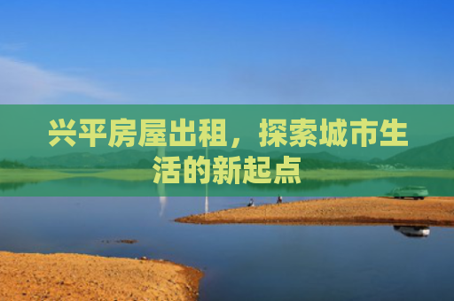 兴平房屋出租，探索城市生活的新起点