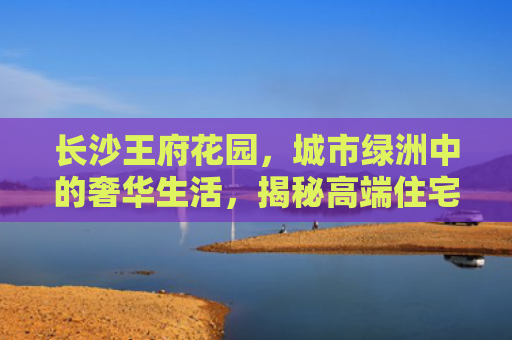 长沙王府花园，城市绿洲中的奢华生活，揭秘高端住宅的新典范