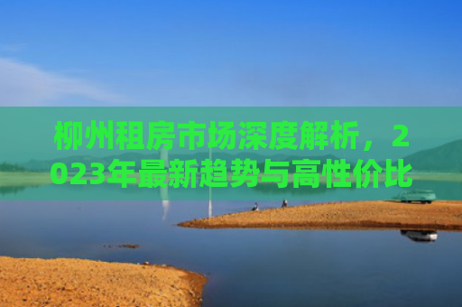 柳州租房市场深度解析，2023年最新趋势与高性价比房源推荐