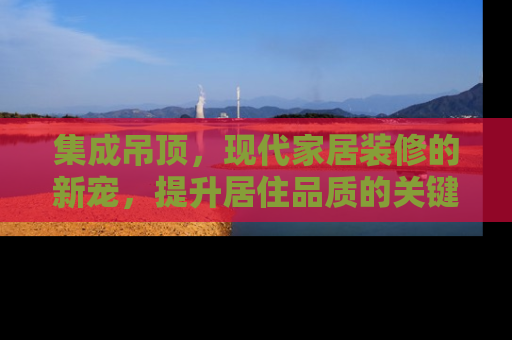 集成吊顶，现代家居装修的新宠，提升居住品质的关键一步