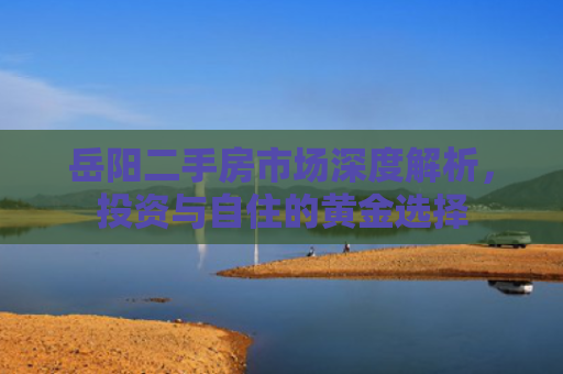 岳阳二手房市场深度解析，投资与自住的黄金选择