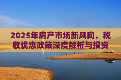 2025年房产市场新风向，税收优惠政策深度解析与投资机遇
