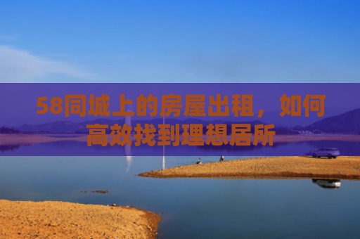 58同城上的房屋出租，如何高效找到理想居所