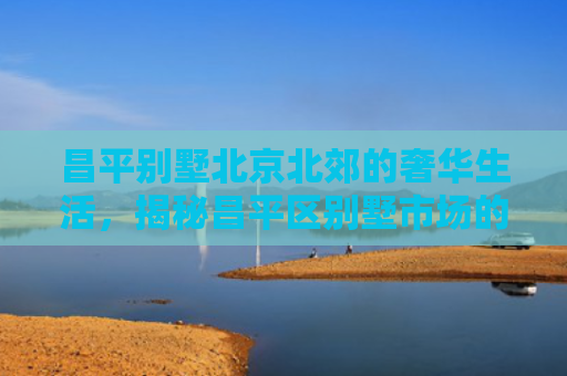 昌平别墅北京北郊的奢华生活，揭秘昌平区别墅市场的投资价值与居住魅力