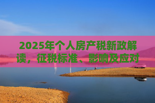 2025年个人房产税新政解读，征税标准、影响及应对策略