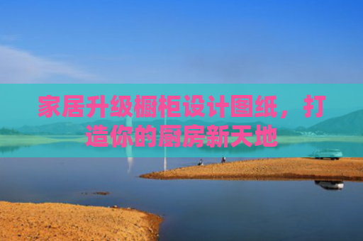 家居升级橱柜设计图纸，打造你的厨房新天地