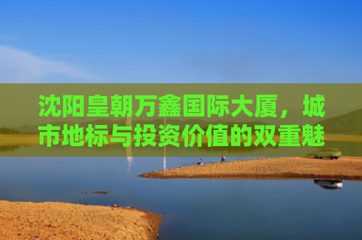 沈阳皇朝万鑫国际大厦，城市地标与投资价值的双重魅力