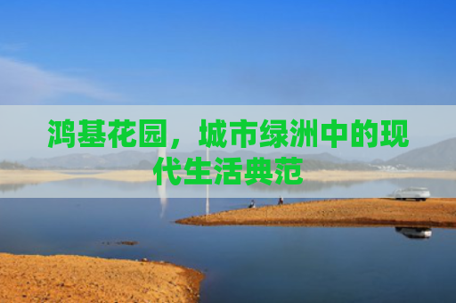 鸿基花园，城市绿洲中的现代生活典范