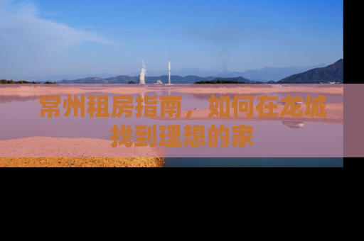 常州租房指南，如何在龙城找到理想的家