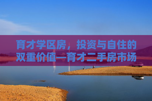 育才学区房，投资与自住的双重价值—育才二手房市场深度解析