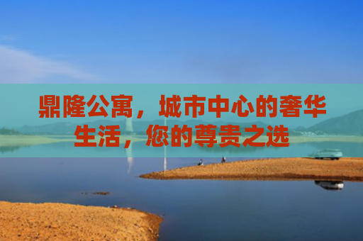 鼎隆公寓，城市中心的奢华生活，您的尊贵之选