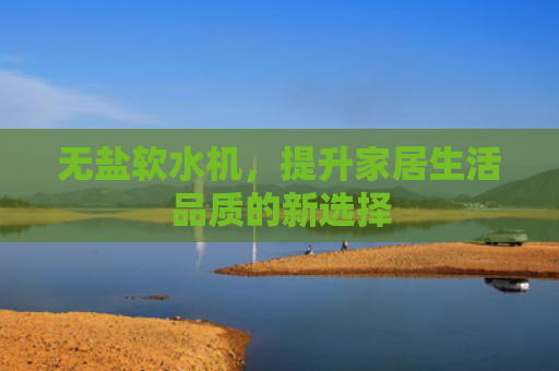 无盐软水机，提升家居生活品质的新选择