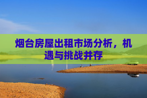 烟台房屋出租市场分析，机遇与挑战并存
