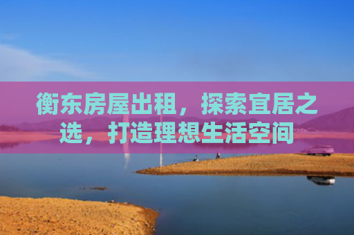 衡东房屋出租，探索宜居之选，打造理想生活空间