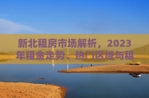 新北租房市场解析,2023年租金走势、热门区域与租房攻略 新北租房市场解析,2023年租金走势、热门区域与租房攻略