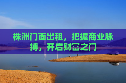 株洲门面出租，把握商业脉搏，开启财富之门